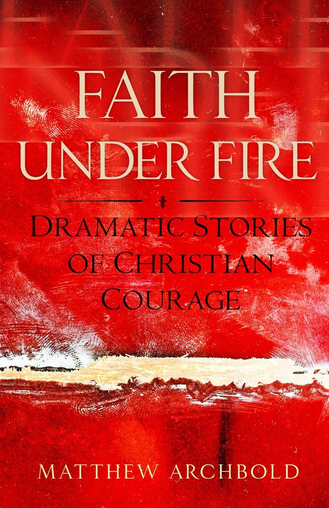 Faith Under Fire - Dramatic Stories of Christian Courage By Matthew Archbold