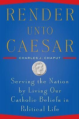 Render Unto Caesar - Serving the Nation by Living Our Catholic Beliefs in Political Life By Charles J. Chaput